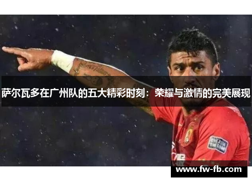萨尔瓦多在广州队的五大精彩时刻：荣耀与激情的完美展现