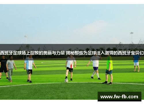 西班牙足球场上绽放的美丽与力量 揭秘那些为足球注入激情的西班牙宝贝们