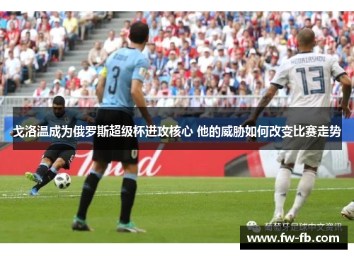 戈洛温成为俄罗斯超级杯进攻核心 他的威胁如何改变比赛走势 戈洛温成为俄罗斯超级杯进攻核心 他的威胁如何改变比赛走势