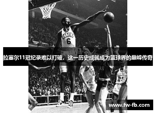 拉塞尔11冠纪录难以打破,这一历史成就成为篮球界的巅峰传奇 拉塞尔11冠纪录难以打破,这一历史成就成为篮球界的巅峰传奇