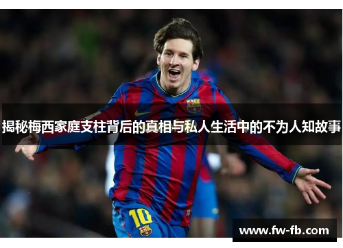 揭秘梅西家庭支柱背后的真相与私人生活中的不为人知故事