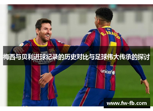 梅西与贝利进球纪录的历史对比与足球伟大传承的探讨 梅西与贝利进球纪录的历史对比与足球伟大传承的探讨